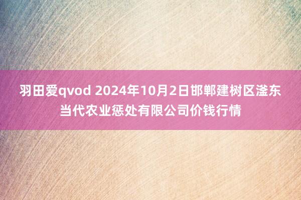 羽田爱qvod 2024年10月2日邯郸建树区滏东当代农业惩处有限公司价钱行情