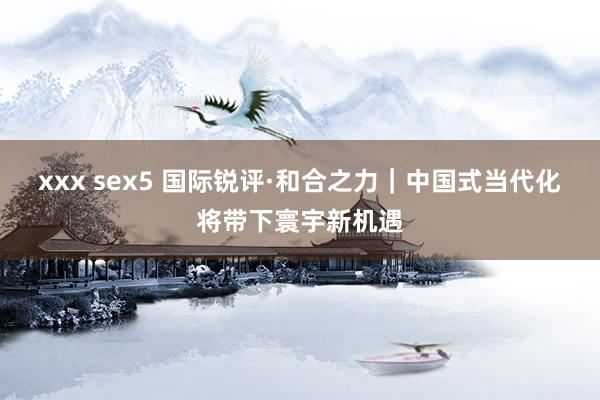 xxx sex5 国际锐评·和合之力｜中国式当代化将带下寰宇新机遇