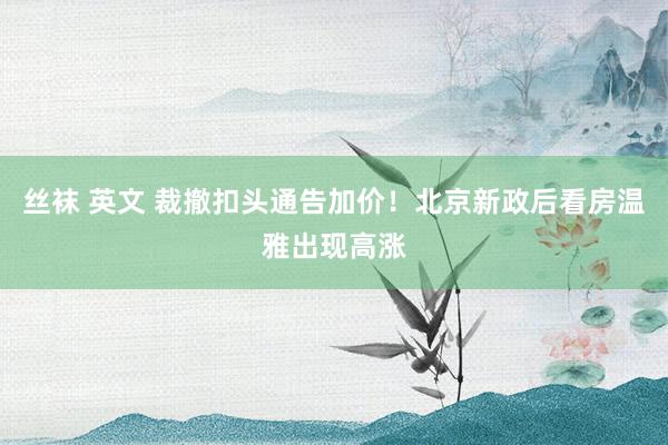 丝袜 英文 裁撤扣头通告加价！北京新政后看房温雅出现高涨