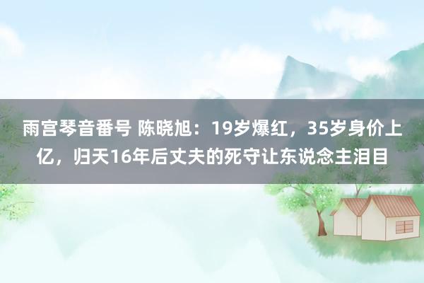 雨宫琴音番号 陈晓旭：19岁爆红，35岁身价上亿，归天16年后丈夫的死守让东说念主泪目