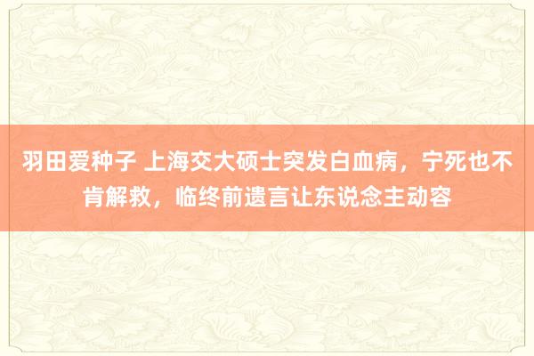 羽田爱种子 上海交大硕士突发白血病，宁死也不肯解救，临终前遗言让东说念主动容