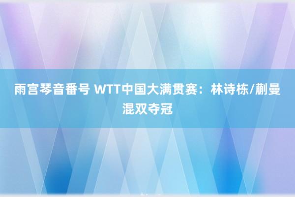 雨宫琴音番号 WTT中国大满贯赛：林诗栋/蒯曼混双夺冠