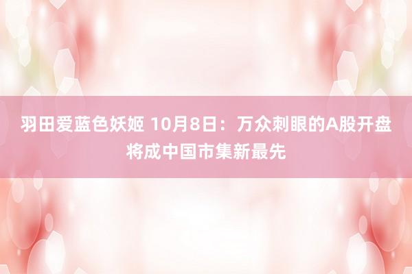 羽田爱蓝色妖姬 10月8日：万众刺眼的A股开盘将成中国市集新最先