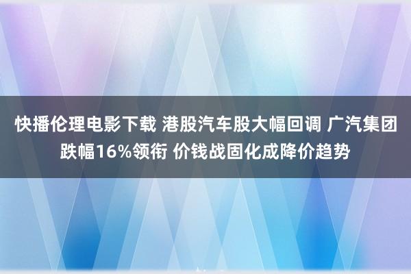 快播伦理电影下载 港股汽车股大幅回调 广汽集团跌幅16%领衔 价钱战固化成降价趋势