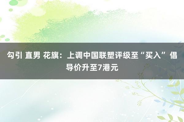 勾引 直男 花旗：上调中国联塑评级至“买入” 倡导价升至7港元