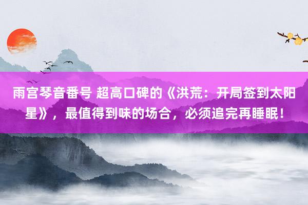 雨宫琴音番号 超高口碑的《洪荒：开局签到太阳星》，最值得到味的场合，必须追完再睡眠！