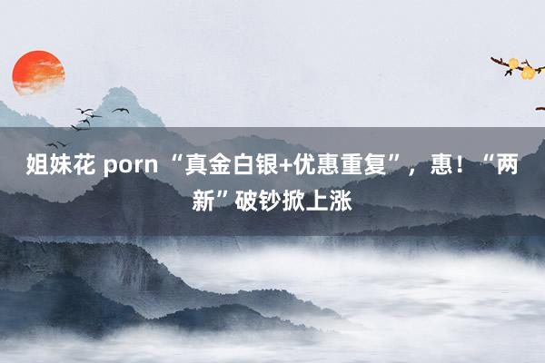 姐妹花 porn “真金白银+优惠重复”，惠！“两新”破钞掀上涨