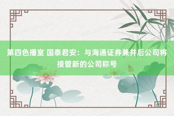 第四色播室 国泰君安：与海通证券兼并后公司将接管新的公司称号