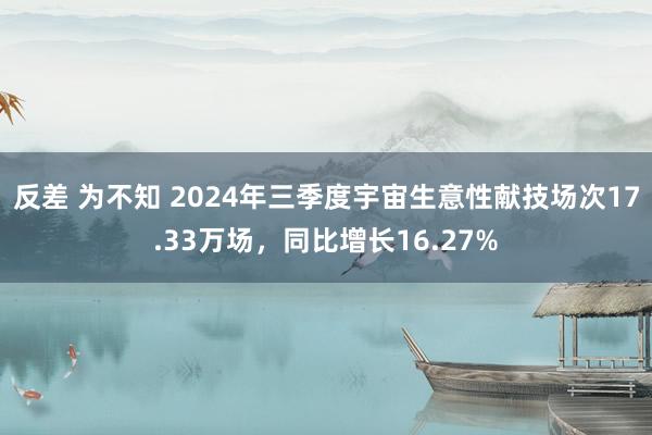 反差 为不知 2024年三季度宇宙生意性献技场次17.33万场，同比增长16.27%