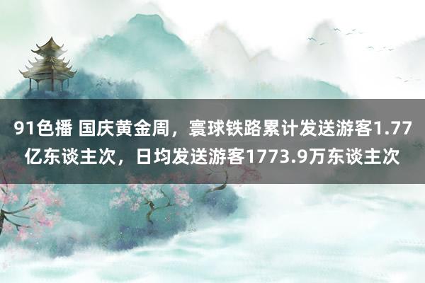 91色播 国庆黄金周，寰球铁路累计发送游客1.77亿东谈主次，日均发送游客1773.9万东谈主次