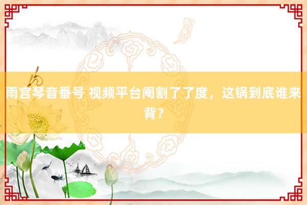 雨宫琴音番号 视频平台阉割了了度，这锅到底谁来背？