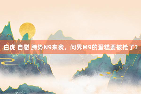 白虎 自慰 腾势N9来袭，问界M9的蛋糕要被抢了？