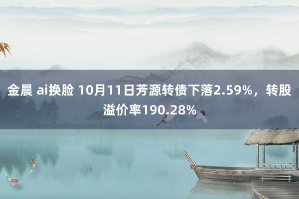 金晨 ai换脸 10月11日芳源转债下落2.59%，转股溢价率190.28%