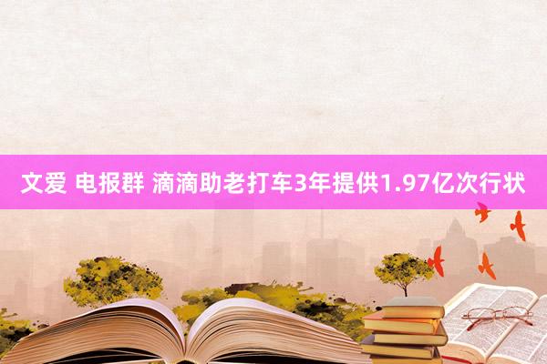 文爱 电报群 滴滴助老打车3年提供1.97亿次行状