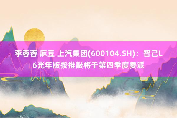 李蓉蓉 麻豆 上汽集团(600104.SH)：智己L6光年版按推敲将于第四季度委派