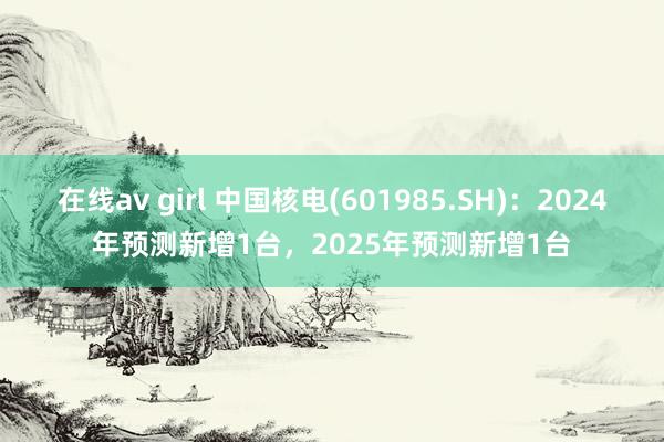 在线av girl 中国核电(601985.SH)：2024年预测新增1台，2025年预测新增1台