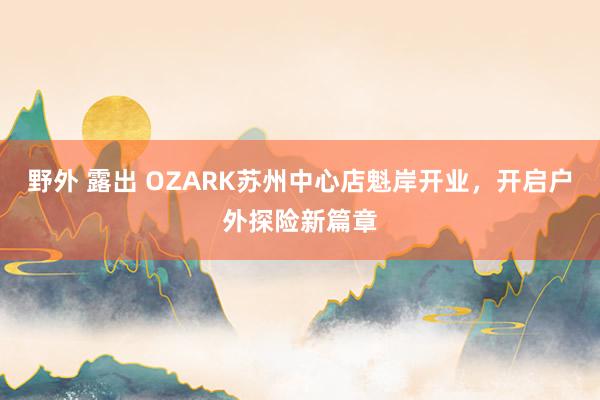 野外 露出 OZARK苏州中心店魁岸开业，开启户外探险新篇章