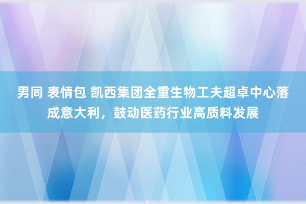 男同 表情包 凯西集团全重生物工夫超卓中心落成意大利，鼓动医药行业高质料发展