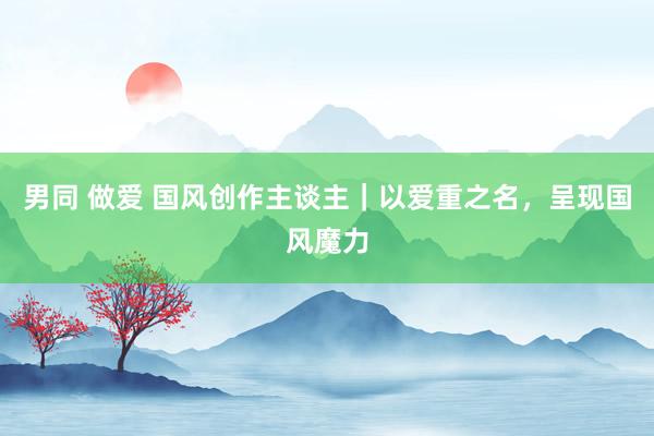 男同 做爱 国风创作主谈主｜以爱重之名，呈现国风魔力