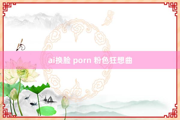 ai换脸 porn 粉色狂想曲