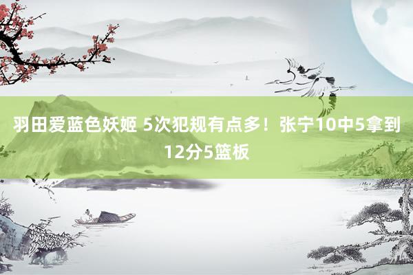 羽田爱蓝色妖姬 5次犯规有点多！张宁10中5拿到12分5篮板