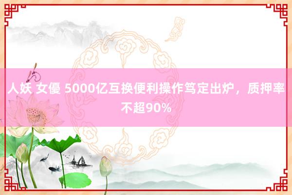 人妖 女優 5000亿互换便利操作笃定出炉，质押率不超90%