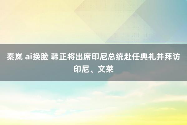 秦岚 ai换脸 韩正将出席印尼总统赴任典礼并拜访印尼、文莱