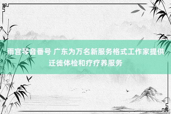 雨宫琴音番号 广东为万名新服务格式工作家提供迁徙体检和疗疗养服务