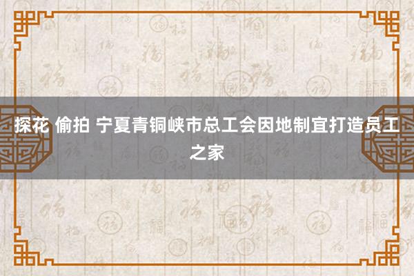 探花 偷拍 宁夏青铜峡市总工会因地制宜打造员工之家