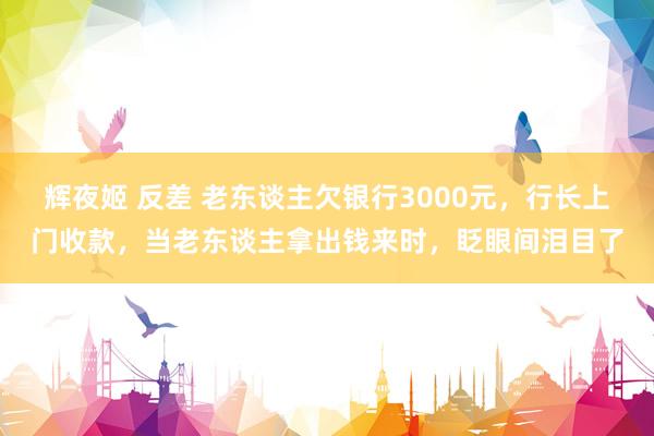 辉夜姬 反差 老东谈主欠银行3000元，行长上门收款，当老东谈主拿出钱来时，眨眼间泪目了