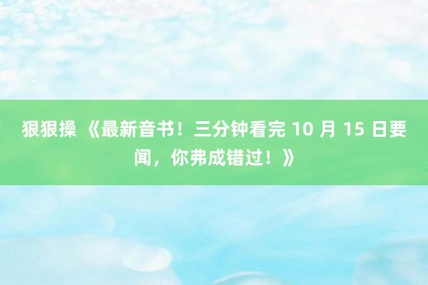 狠狠操 《最新音书！三分钟看完 10 月 15 日要闻，你弗成错过！》