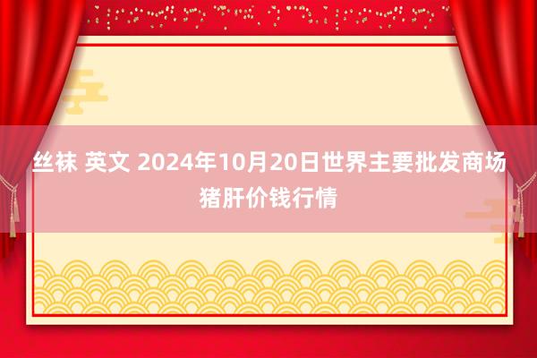 丝袜 英文 2024年10月20日世界主要批发商场猪肝价钱行情