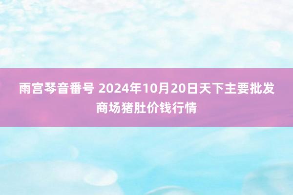 雨宫琴音番号 2024年10月20日天下主要批发商场猪肚价钱行情