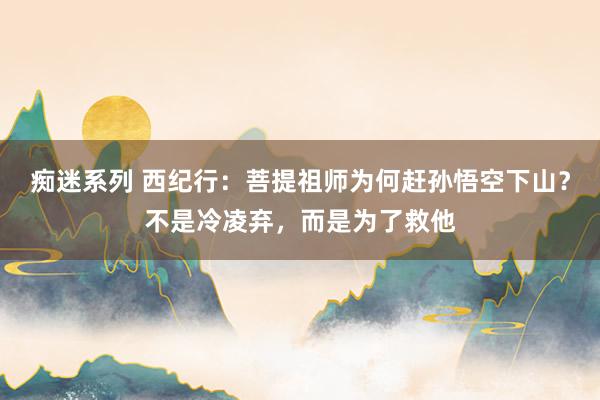 痴迷系列 西纪行：菩提祖师为何赶孙悟空下山？不是冷凌弃，而是为了救他