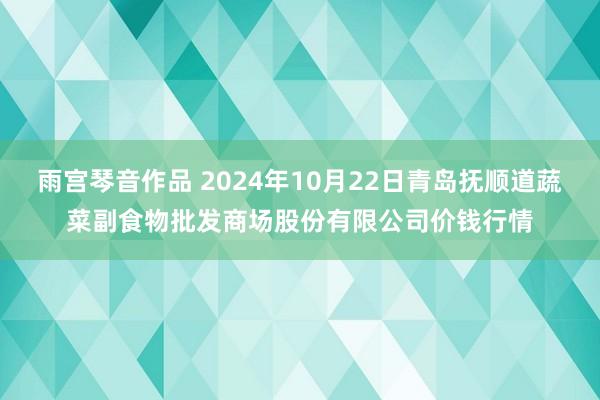 雨宫琴音作品 2024年10月22日青岛抚顺道蔬菜副食物批发商场股份有限公司价钱行情