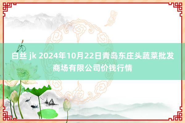 白丝 jk 2024年10月22日青岛东庄头蔬菜批发商场有限公司价钱行情