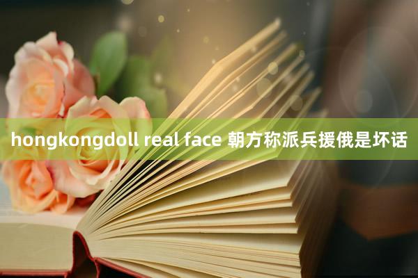 hongkongdoll real face 朝方称派兵援俄是坏话