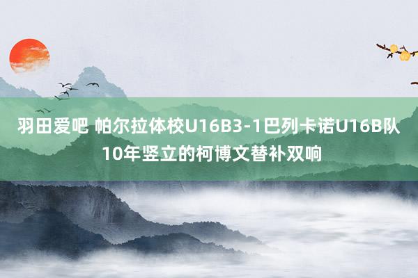 羽田爱吧 帕尔拉体校U16B3-1巴列卡诺U16B队 10年竖立的柯博文替补双响