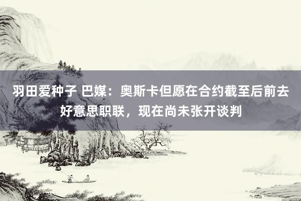 羽田爱种子 巴媒：奥斯卡但愿在合约截至后前去好意思职联，现在尚未张开谈判