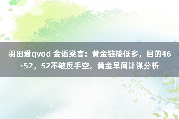 羽田爱qvod 金语梁言：黄金链接低多，目的46-52，52不破反手空。黄金早间计谋分析