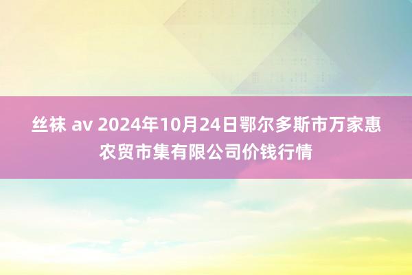 丝袜 av 2024年10月24日鄂尔多斯市万家惠农贸市集有限公司价钱行情