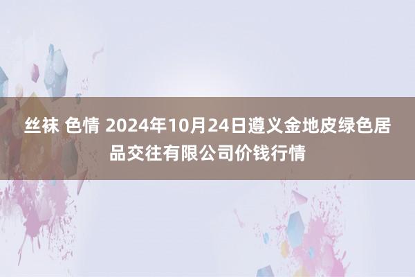 丝袜 色情 2024年10月24日遵义金地皮绿色居品交往有限公司价钱行情