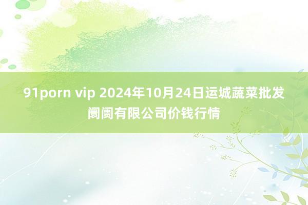 91porn vip 2024年10月24日运城蔬菜批发阛阓有限公司价钱行情