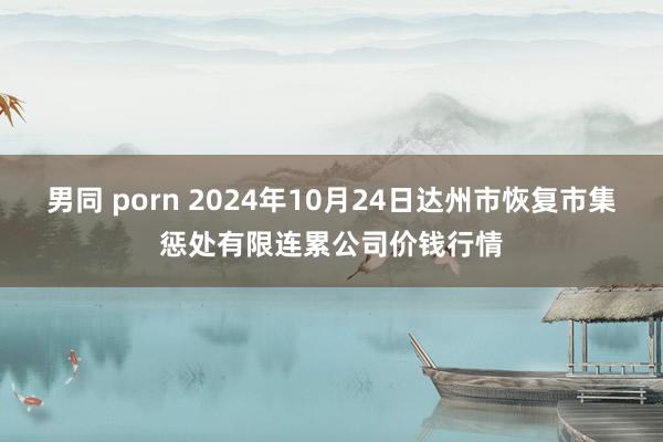 男同 porn 2024年10月24日达州市恢复市集惩处有限连累公司价钱行情