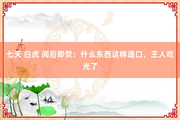 七天 白虎 阅后即焚：什么东西这样适口，王人吃光了