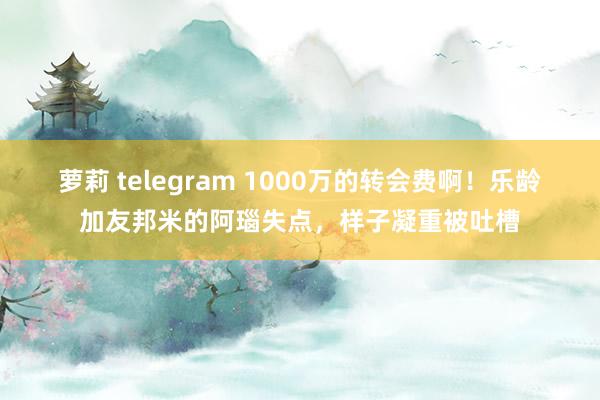 萝莉 telegram 1000万的转会费啊！乐龄加友邦米的阿瑙失点，样子凝重被吐槽