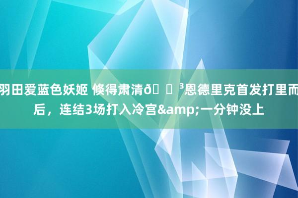 羽田爱蓝色妖姬 倏得肃清😳恩德里克首发打里而后，连结3场打入冷宫&一分钟没上