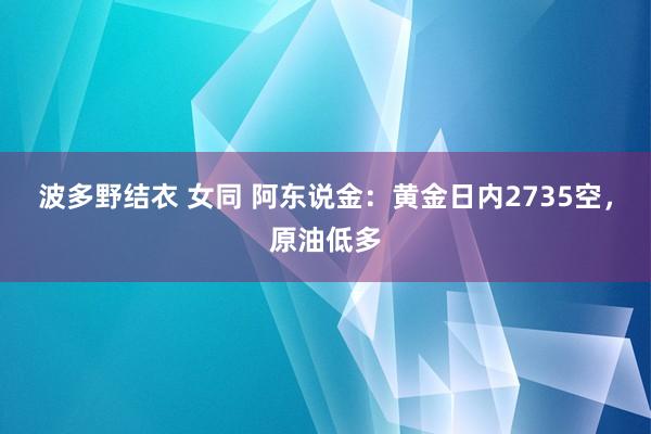 波多野结衣 女同 阿东说金：黄金日内2735空，原油低多