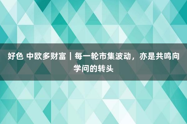 好色 中欧多财富｜每一轮市集波动，亦是共鸣向学问的转头