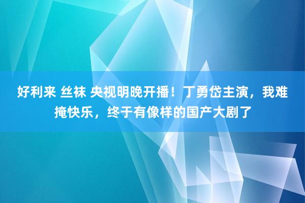 好利来 丝袜 央视明晚开播！丁勇岱主演，我难掩快乐，终于有像样的国产大剧了